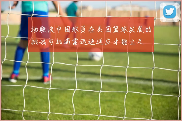 杨毅谈中国球员在美国篮球发展的挑战与机遇需迅速适应才能立足
