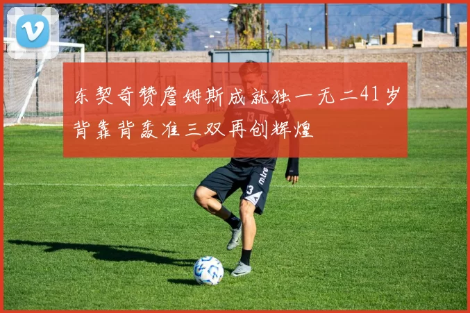 东契奇赞詹姆斯成就独一无二41岁背靠背轰准三双再创辉煌