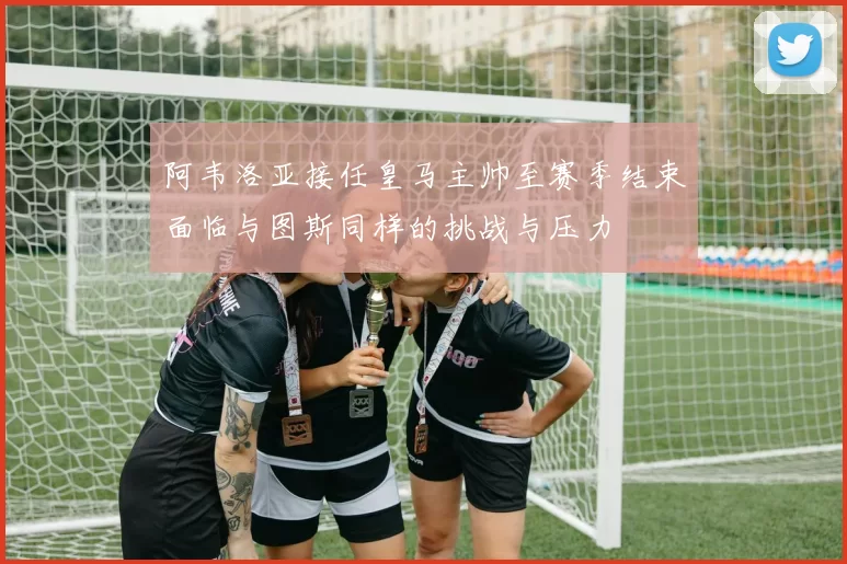 阿韦洛亚接任皇马主帅至赛季结束面临与图斯同样的挑战与压力