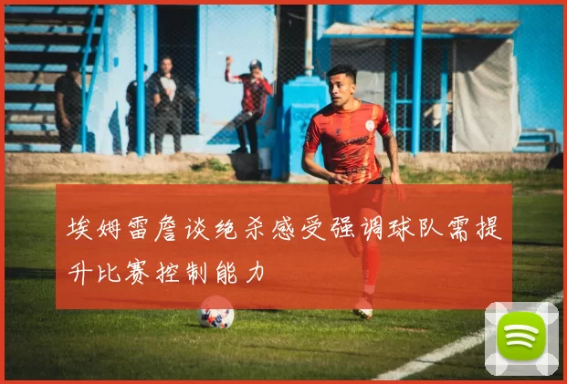 埃姆雷詹谈绝杀感受强调球队需提升比赛控制能力