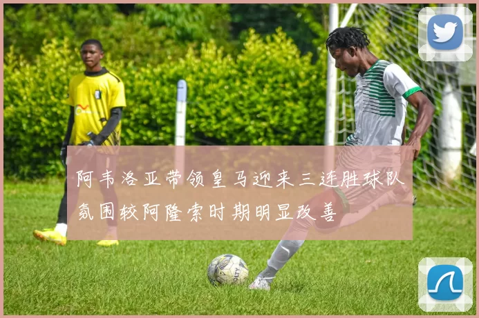 阿韦洛亚带领皇马迎来三连胜球队氛围较阿隆索时期明显改善