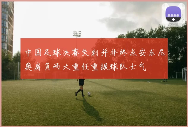 中国足球决赛失利并非终点安东尼奥肩负两大重任重振球队士气