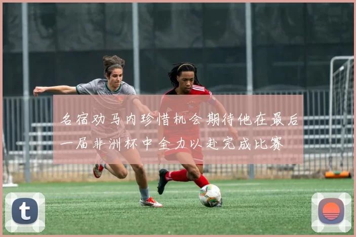 名宿劝马内珍惜机会期待他在最后一届非洲杯中全力以赴完成比赛