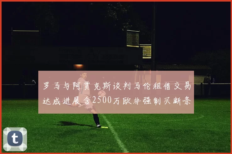罗马与阿贾克斯谈判马伦租借交易达成进展含2500万欧非强制买断条款