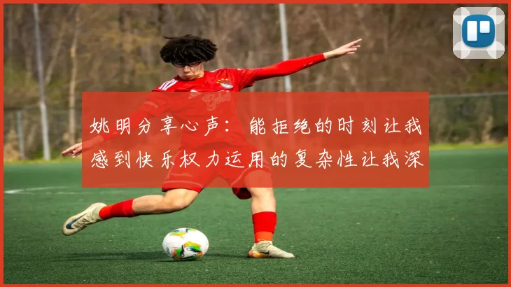姚明分享心声：能拒绝的时刻让我感到快乐权力运用的复杂性让我深感不足
